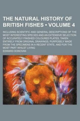 Cover of The Natural History of British Fishes (Volume 4); Including Scientific and General Descriptions of the Most Interesting Species and an Extensive Selection of Accurately Finished Coloured Plates, Taken Entirely from Original Drawings, Purposely Made from the Sp