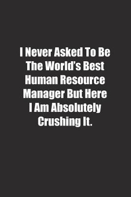 Book cover for I Never Asked To Be The World's Best Human Resource Manager But Here I Am Absolutely Crushing It.