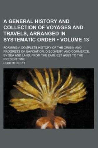 Cover of A General History and Collection of Voyages and Travels, Arranged in Systematic Order (Volume 13); Forming a Complete History of the Origin and Progress of Navigation, Discovery, and Commerce, by Sea and Land, from the Earliest Ages to the Present Time