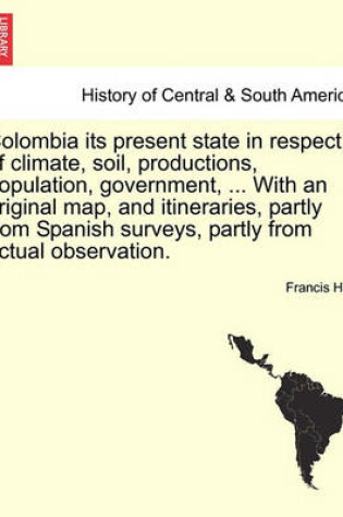 Cover of Colombia Its Present State in Respect of Climate, Soil, Productions, Population, Government, ... with an Original Map, and Itineraries, Partly from Spanish Surveys, Partly from Actual Observation.