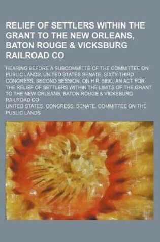 Cover of Relief of Settlers Within the Grant to the New Orleans, Baton Rouge & Vicksburg Railroad Co; Hearing Before a Subcommitte of the Committee on Public Lands, United States Senate, Sixty-Third Congress, Second Session, on H.R. 5890, an ACT for the Relief of S