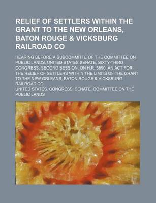 Book cover for Relief of Settlers Within the Grant to the New Orleans, Baton Rouge & Vicksburg Railroad Co; Hearing Before a Subcommitte of the Committee on Public Lands, United States Senate, Sixty-Third Congress, Second Session, on H.R. 5890, an ACT for the Relief of S