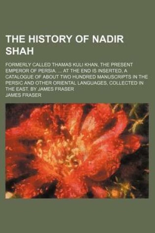 Cover of The History of Nadir Shah; Formerly Called Thamas Kuli Khan, the Present Emperor of Persia. ... at the End Is Inserted, a Catalogue of about Two Hundred Manuscripts in the Persic and Other Oriental Languages, Collected in the East. by James Fraser