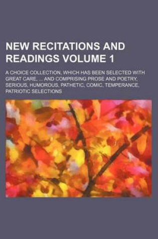 Cover of New Recitations and Readings Volume 1; A Choice Collection, Which Has Been Selected with Great Care, and Comprising Prose and Poetry, Serious, Humorous, Pathetic, Comic, Temperance, Patriotic Selections