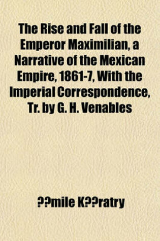 Cover of The Rise and Fall of the Emperor Maximilian, a Narrative of the Mexican Empire, 1861-7, with the Imperial Correspondence, Tr. by G. H. Venables