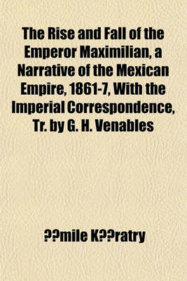 Book cover for The Rise and Fall of the Emperor Maximilian, a Narrative of the Mexican Empire, 1861-7, with the Imperial Correspondence, Tr. by G. H. Venables