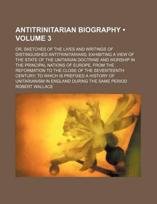 Book cover for Antitrinitarian Biography (Volume 3); Or, Sketches of the Lives and Writings of Distinguished Antitrinitarians Exhibiting a View of the State of the Unitarian Doctrine and Worship in the Principal Nations of Europe, from the Reformation to the Close of Th