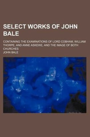 Cover of Select Works of John Bale; Containing the Examinations of Lord Cobham, William Thorpe, and Anne Askewe, and the Image of Both Churches