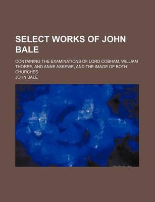 Book cover for Select Works of John Bale; Containing the Examinations of Lord Cobham, William Thorpe, and Anne Askewe, and the Image of Both Churches