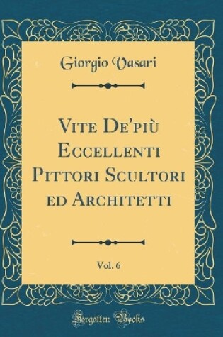 Cover of Vite De'più Eccellenti Pittori Scultori ed Architetti, Vol. 6 (Classic Reprint)