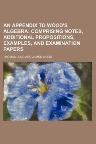 Cover of An Appendix to Wood's Algebra; Comprising Notes, Additional Propositions, Examples, and Examination Papers