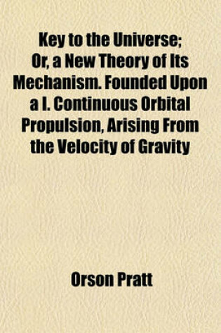 Cover of Key to the Universe; Or, a New Theory of Its Mechanism. Founded Upon A I. Continuous Orbital Propulsion, Arising from the Velocity of Gravity