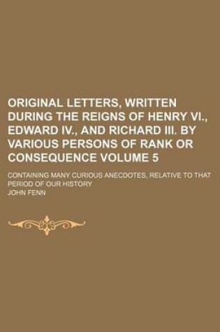 Cover of Original Letters, Written During the Reigns of Henry VI., Edward IV., and Richard III. by Various Persons of Rank or Consequence; Containing Many Curious Anecdotes, Relative to That Period of Our History Volume 5