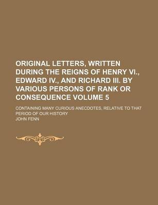 Book cover for Original Letters, Written During the Reigns of Henry VI., Edward IV., and Richard III. by Various Persons of Rank or Consequence; Containing Many Curious Anecdotes, Relative to That Period of Our History Volume 5