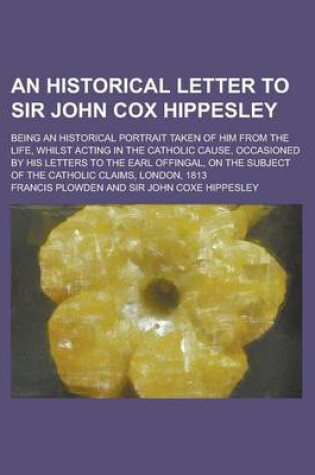 Cover of An Historical Letter to Sir John Cox Hippesley; Being an Historical Portrait Taken of Him from the Life, Whilst Acting in the Catholic Cause, Occasioned by His Letters to the Earl Offingal, on the Subject of the Catholic Claims, London,