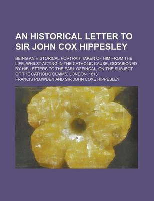 Book cover for An Historical Letter to Sir John Cox Hippesley; Being an Historical Portrait Taken of Him from the Life, Whilst Acting in the Catholic Cause, Occasioned by His Letters to the Earl Offingal, on the Subject of the Catholic Claims, London,