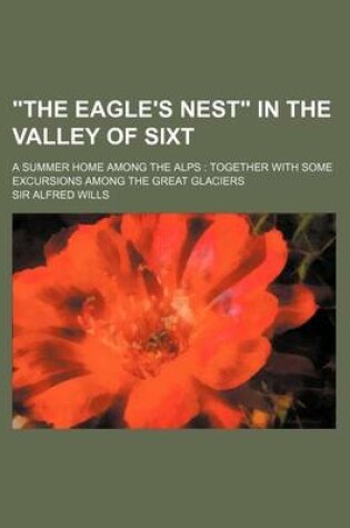 Cover of The Eagle's Nest in the Valley of Sixt; A Summer Home Among the Alps Together with Some Excursions Among the Great Glaciers