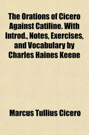 Cover of The Orations of Cicero Against Catiline. with Introd., Notes, Exercises, and Vocabulary by Charles Haines Keene