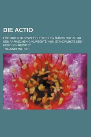 Cover of Die Actio; Eine Kritik Des Windscheid'schen Buchs "Die Actio Des Rp?mischen Civilrechts, Vom Standpubkte Des Heutigen Rechts"