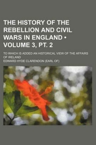 Cover of The History of the Rebellion and Civil Wars in England (Volume 3, PT. 2); To Which Is Added an Historical View of the Affairs of Ireland