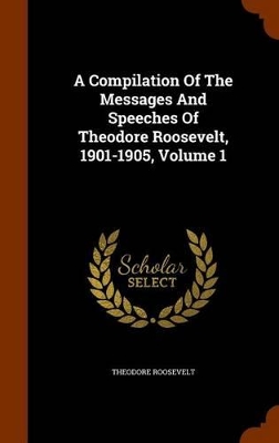 Book cover for A Compilation of the Messages and Speeches of Theodore Roosevelt, 1901-1905, Volume 1