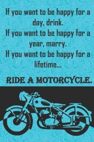 Cover of If you want to be happy for a day, drink. If you want to be happy for a year, marry. If you want to be happy for a lifetime...ride a motorcycle