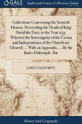 Cover of Collections Concerning the Scottish History, Preceeding the Death of King David the First, in the Year 1153. Wherein the Soveraignity of the Crown and Independency of the Church Are Cleared; ... with an Appendix, ... by Sir James Dalrymple, Bar