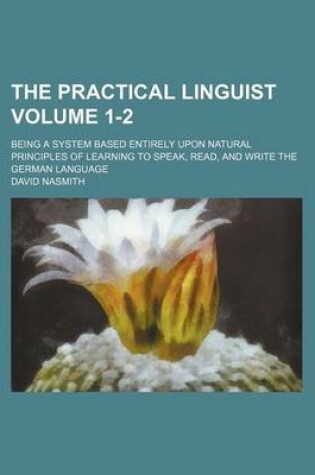 Cover of The Practical Linguist Volume 1-2; Being a System Based Entirely Upon Natural Principles of Learning to Speak, Read, and Write the German Language