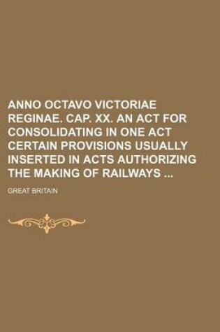 Cover of Anno Octavo Victoriae Reginae. Cap. XX. an ACT for Consolidating in One Act Certain Provisions Usually Inserted in Acts Authorizing the Making of Railways