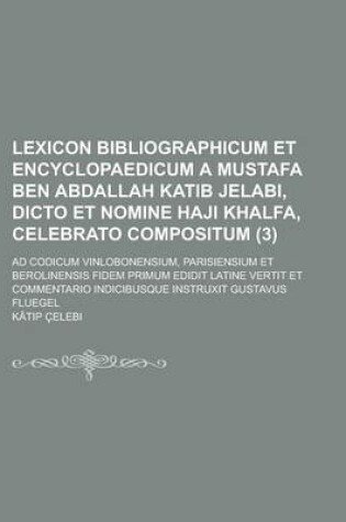 Cover of Lexicon Bibliographicum Et Encyclopaedicum a Mustafa Ben Abdallah Katib Jelabi, Dicto Et Nomine Haji Khalfa, Celebrato Compositum; Ad Codicum Vinlobonensium, Parisiensium Et Berolinensis Fidem Primum Edidit Latine Vertit Et (3)