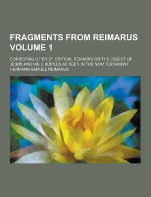 Book cover for Fragments from Reimarus; Consisting of Brief Critical Remarks on the Object of Jesus and His Disciples as Seen in the New Testament Volume 1