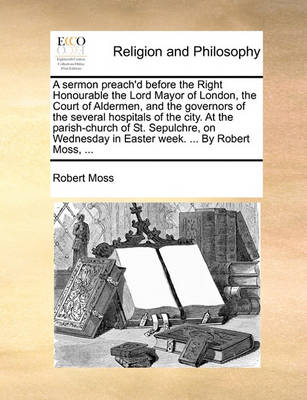 Book cover for A sermon preach'd before the Right Honourable the Lord Mayor of London, the Court of Aldermen, and the governors of the several hospitals of the city. At the parish-church of St. Sepulchre, on Wednesday in Easter week. ... By Robert Moss, ...