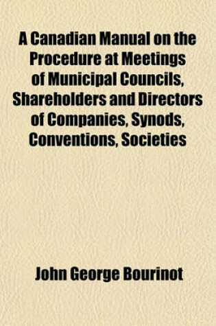 Cover of A Canadian Manual on the Procedure at Meetings of Municipal Councils, Shareholders and Directors of Companies, Synods, Conventions, Societies