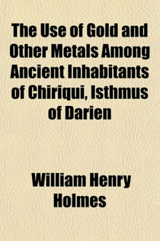 Cover of The Use of Gold and Other Metals Among Ancient Inhabitants of Chiriqui, Isthmus of Darien (Volume 1-5)