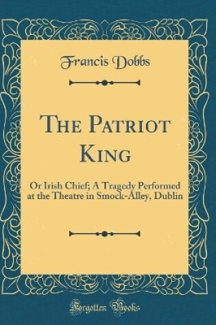 Cover of The Patriot King: Or Irish Chief; A Tragedy Performed at the Theatre in Smock-Alley, Dublin (Classic Reprint)