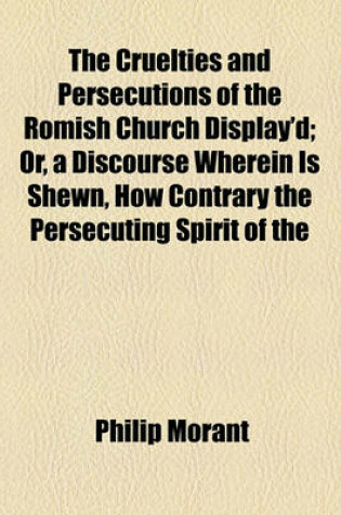 Cover of The Cruelties and Persecutions of the Romish Church Display'd; Or, a Discourse Wherein Is Shewn, How Contrary the Persecuting Spirit of the Church of