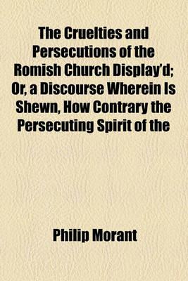 Book cover for The Cruelties and Persecutions of the Romish Church Display'd; Or, a Discourse Wherein Is Shewn, How Contrary the Persecuting Spirit of the Church of