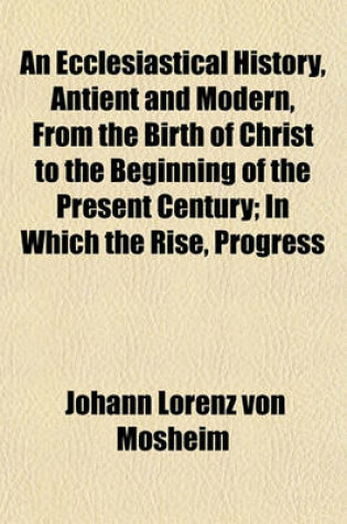 Cover of An Ecclesiastical History, Antient and Modern, from the Birth of Christ to the Beginning of the Present Century (Volume 3); In Which the Rise, Progress and Variations of Church Power Are Considered in Their Connexion with the State of Learning and Philoso