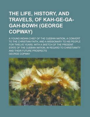 Book cover for The Life, History, and Travels, of Kah-GE-Ga-Gah-Bowh (George Copway); A Young Indian Chief of the Ojebwa Nation, a Convert to the Christian Faith, and a Missionary to His People for Twelve Years; With a Sketch of the Present State of the