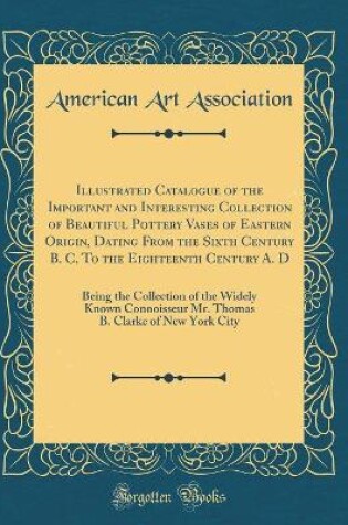 Cover of Illustrated Catalogue of the Important and Interesting Collection of Beautiful Pottery Vases of Eastern Origin, Dating From the Sixth Century B. C. To the Eighteenth Century A. D: Being the Collection of the Widely Known Connoisseur Mr. Thomas B. Clarke o