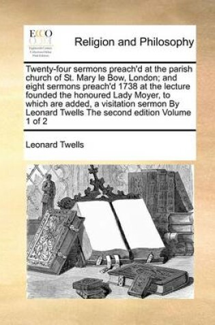 Cover of Twenty-Four Sermons Preach'd at the Parish Church of St. Mary Le Bow, London; And Eight Sermons Preach'd 1738 at the Lecture Founded the Honoured Lady Moyer, to Which Are Added, a Visitation Sermon by Leonard Twells the Second Edition Volume 1 of 2