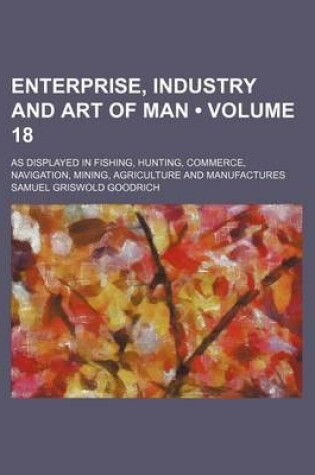 Cover of Enterprise, Industry and Art of Man (Volume 18); As Displayed in Fishing, Hunting, Commerce, Navigation, Mining, Agriculture and Manufactures