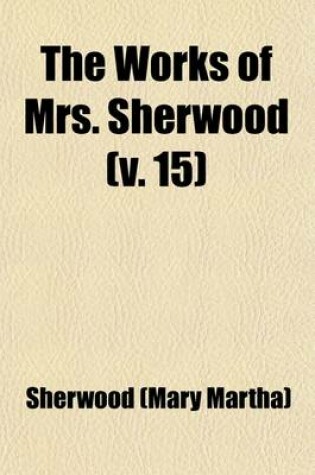 Cover of The Works of Mrs. Sherwood Volume 15; Being the Only Uniform Edition Ever Published in the United States