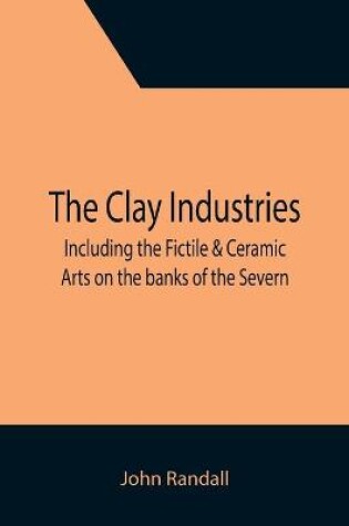 Cover of The Clay Industries; including the Fictile & Ceramic Arts on the banks of the Severn