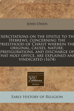 Cover of Exercitations on the Epistle to the Hebrews, Concerning the Priesthood of Christ Wherein the Original, Causes, Nature, Prefigurations, and Discharge of That Holy Office, Are Explained and Vindicated (1674)