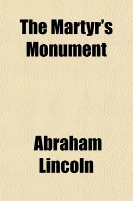 Book cover for The Martyr's Monument; Being the Patriotism and Political Wisdom of Abraham Lincoln, as Exhibited in His Speeches, Messages, Orders, and Proclamations, from the Presidential Canvass of 1860 Until His Assassination, April 14, 1865