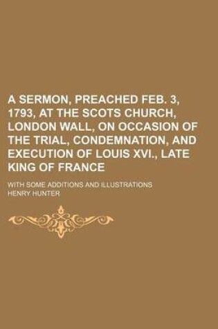 Cover of A Sermon, Preached Feb. 3, 1793, at the Scots Church, London Wall, on Occasion of the Trial, Condemnation, and Execution of Louis XVI., Late King of France; With Some Additions and Illustrations