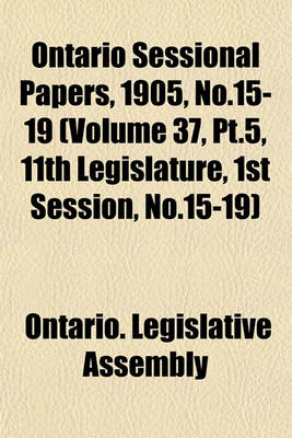 Book cover for Ontario Sessional Papers, 1905, No.15-19 (Volume 37, PT.5, 11th Legislature, 1st Session, No.15-19)