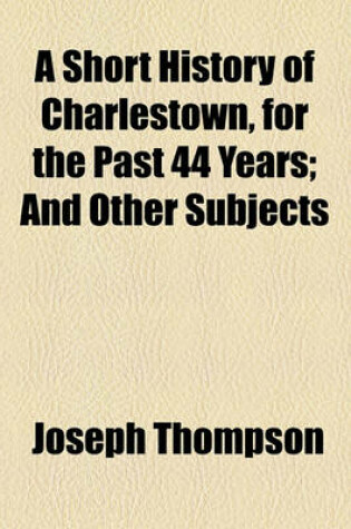 Cover of A Short History of Charlestown, for the Past 44 Years; And Other Subjects