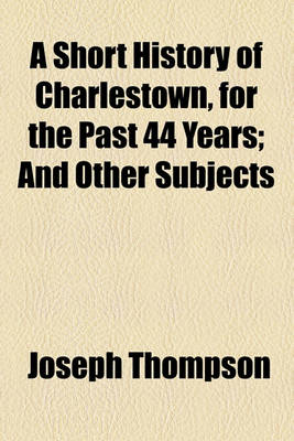 Book cover for A Short History of Charlestown, for the Past 44 Years; And Other Subjects
